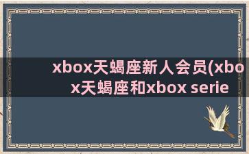 xbox天蝎座新人会员(xbox天蝎座和xbox series)